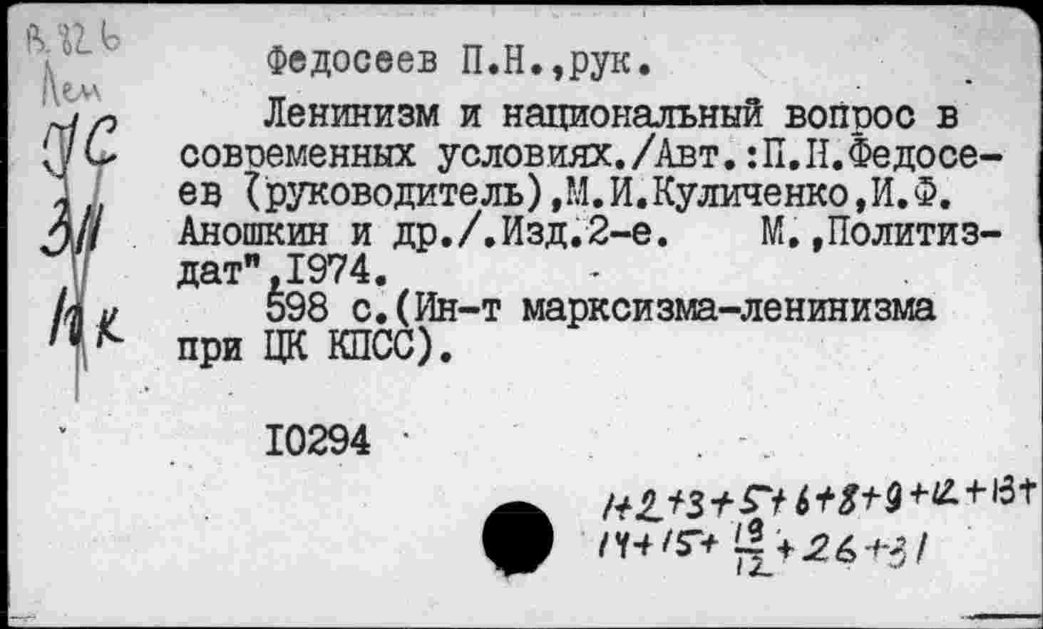 ﻿Федосеев П.Н.,рук.
Ленинизм и национальный вопрос в современных условиях./Авт. :П.II.Федосеев {руководитель) ,М.И.Куличенко,И.Ф. Аношкин и др./.Изд.2-е. М.»Политиздат", 1974.
598 с.(Ин-т марксизма-ленинизма при ЦК КПСС).
10294 •